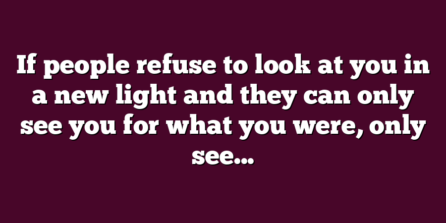 If people refuse to look at you in a new light and they can only see you for what you were, only see...