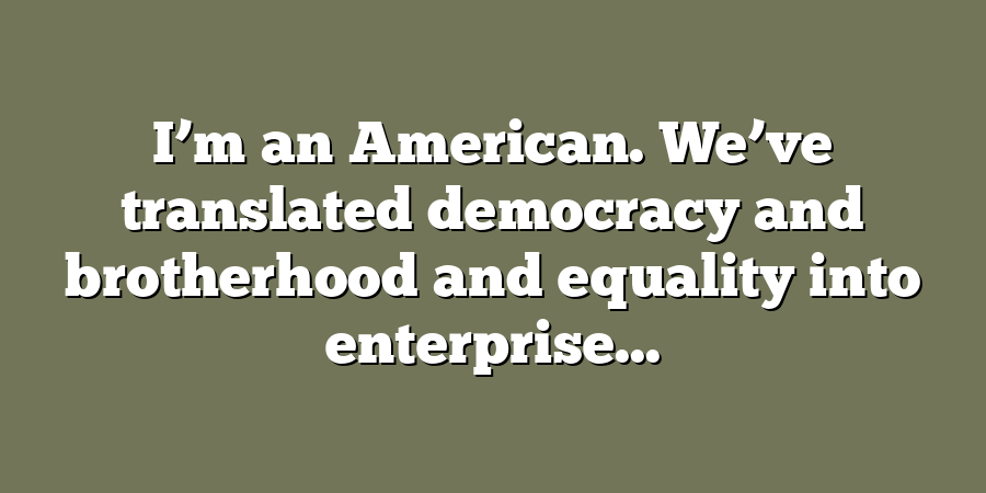 I’m an American. We’ve translated democracy and brotherhood and equality into enterprise...