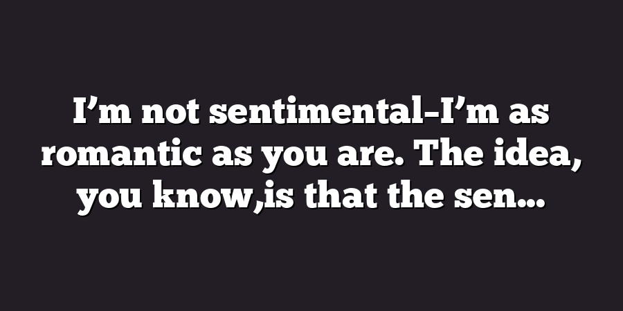 I’m not sentimental–I’m as romantic as you are. The idea, you know,is that the sen...