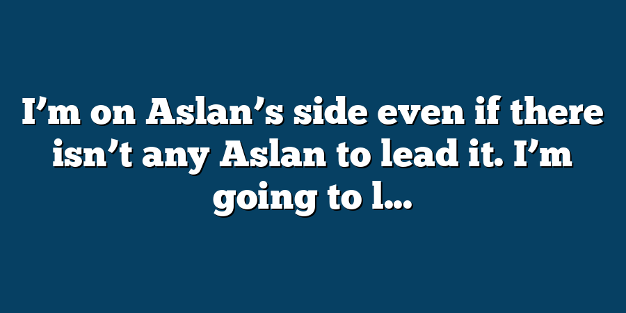 I’m on Aslan’s side even if there isn’t any Aslan to lead it. I’m going to l...