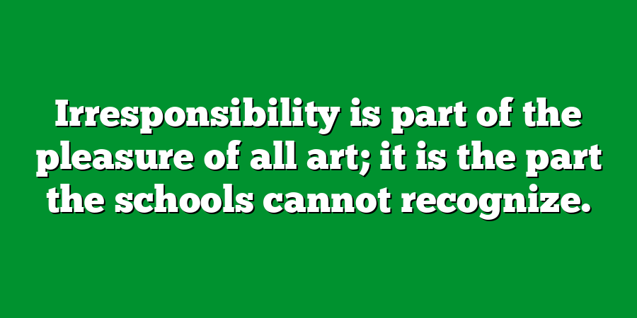 Irresponsibility is part of the pleasure of all art; it is the part the schools cannot recognize.