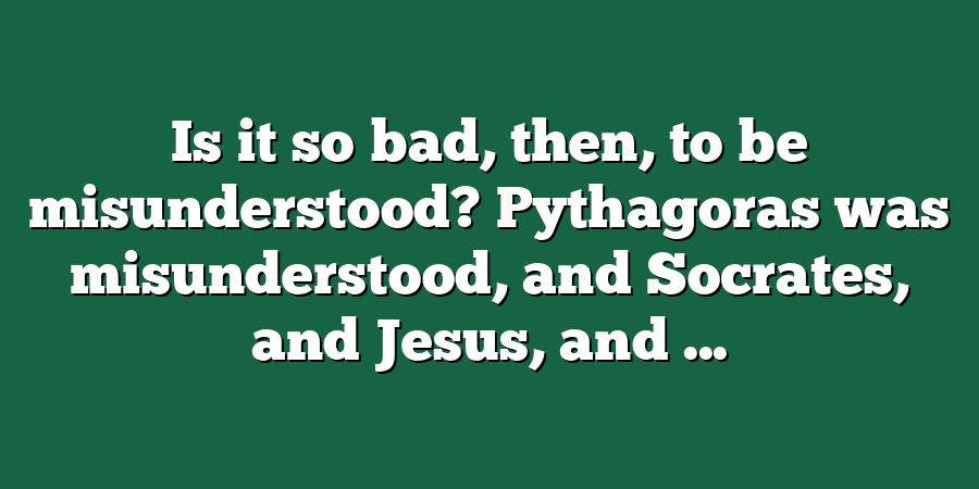 Is it so bad, then, to be misunderstood? Pythagoras was misunderstood, and Socrates, and Jesus, and ...