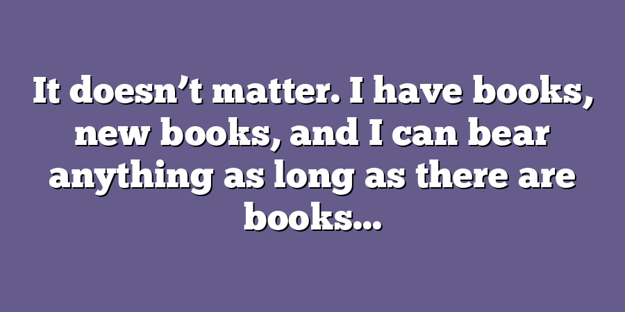 It doesn’t matter. I have books, new books, and I can bear anything as long as there are books...