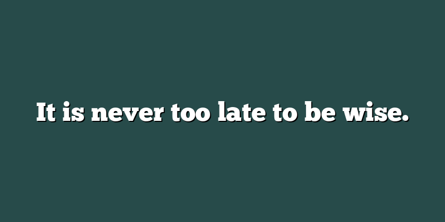 It is never too late to be wise.