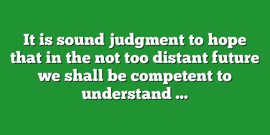 It is sound judgment to hope that in the not too distant future we shall be competent to understand ...