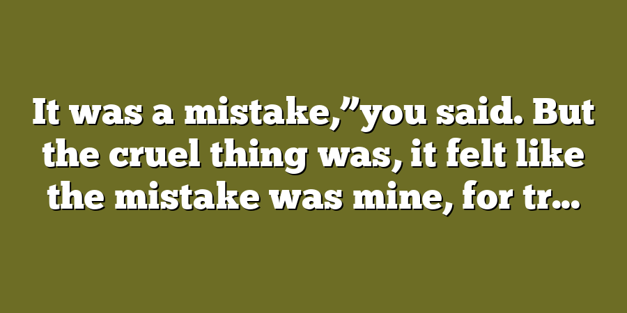 It was a mistake,”you said. But the cruel thing was, it felt like the mistake was mine, for tr...