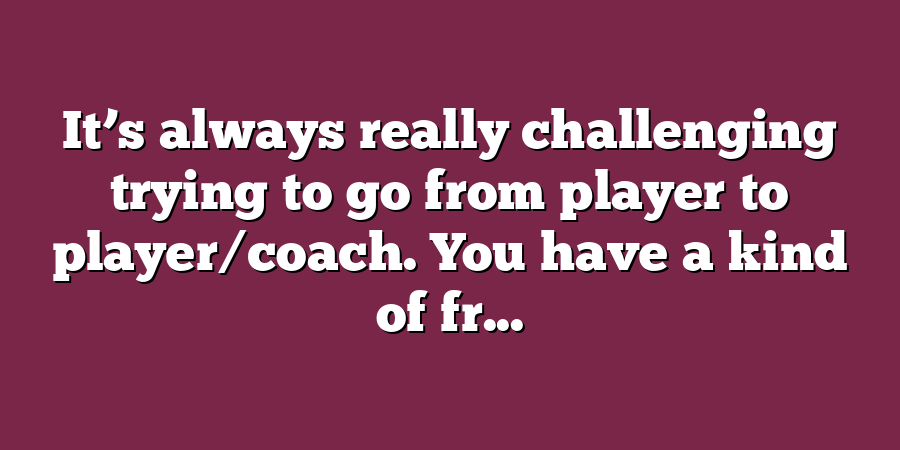 It’s always really challenging trying to go from player to player/coach. You have a kind of fr...