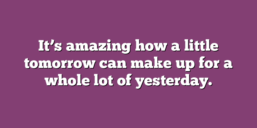 It’s amazing how a little tomorrow can make up for a whole lot of yesterday.