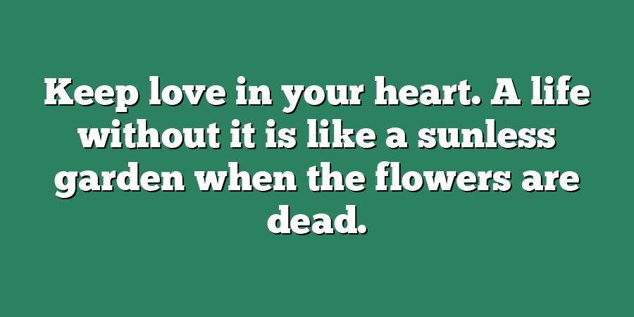 Keep love in your heart. A life without it is like a sunless garden when the flowers are dead.