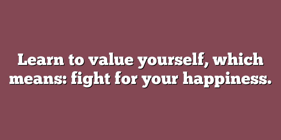 Learn to value yourself, which means: fight for your happiness.