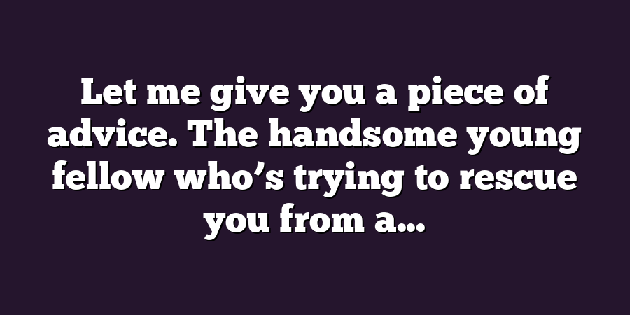 Let me give you a piece of advice. The handsome young fellow who’s trying to rescue you from a...