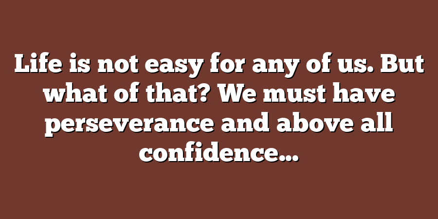 Life is not easy for any of us. But what of that? We must have perseverance and above all confidence...