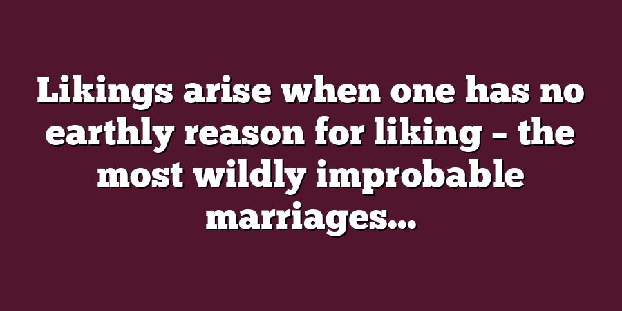 Likings arise when one has no earthly reason for liking – the most wildly improbable marriages...