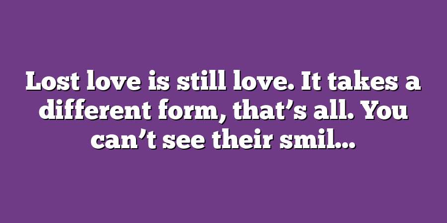 Lost love is still love. It takes a different form, that’s all. You can’t see their smil...