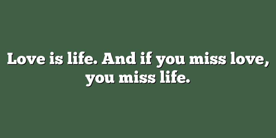 Love is life. And if you miss love, you miss life.