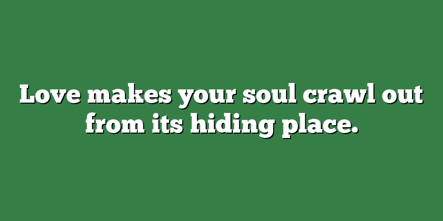 Love makes your soul crawl out from its hiding place.