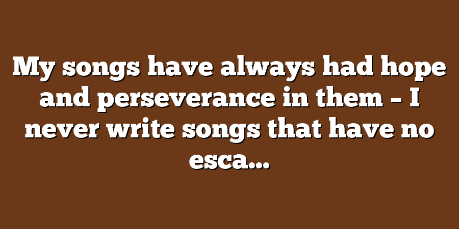 My songs have always had hope and perseverance in them – I never write songs that have no esca...