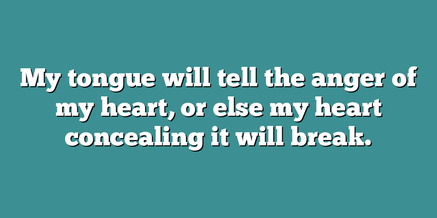 My tongue will tell the anger of my heart, or else my heart concealing it will break.