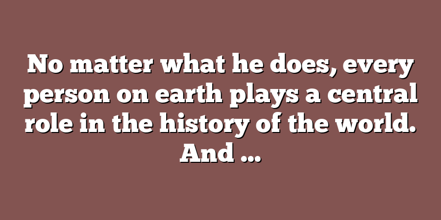 No matter what he does, every person on earth plays a central role in the history of the world. And ...