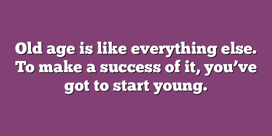 Old age is like everything else. To make a success of it, you’ve got to start young.