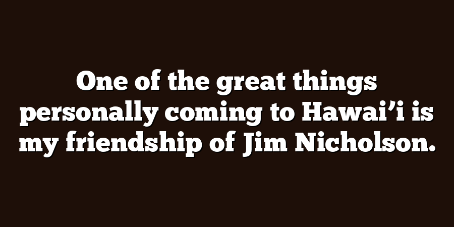 One of the great things personally coming to Hawai’i is my friendship of Jim Nicholson.