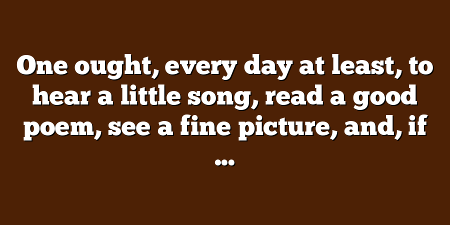 One ought, every day at least, to hear a little song, read a good poem, see a fine picture, and, if ...