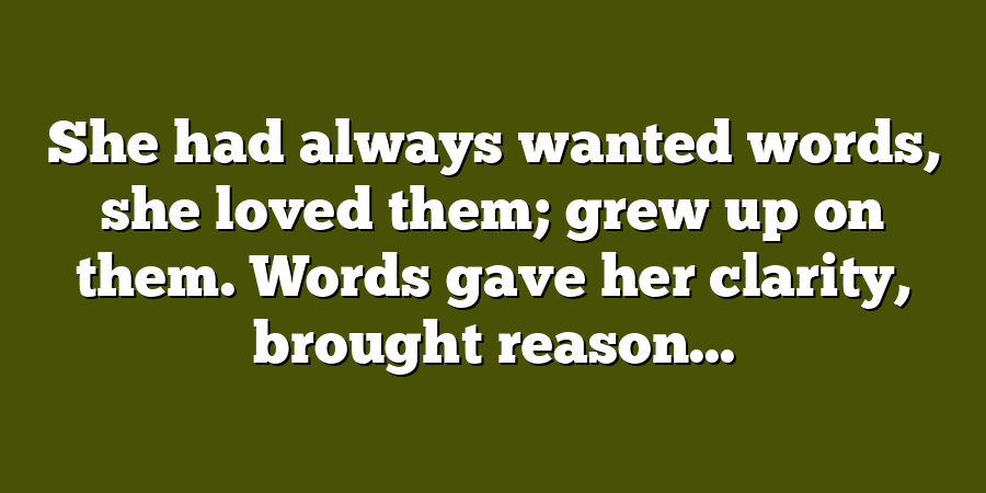 She had always wanted words, she loved them; grew up on them. Words gave her clarity, brought reason...