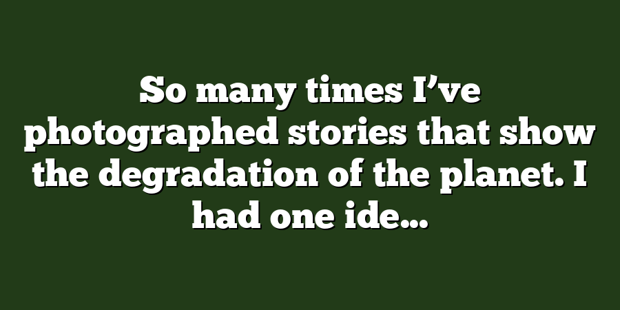 So many times I’ve photographed stories that show the degradation of the planet. I had one ide...