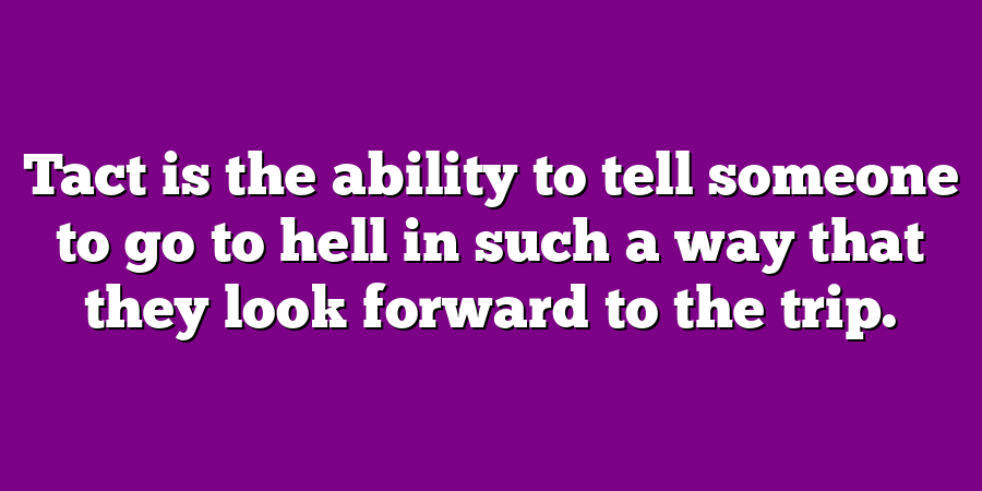 Tact is the ability to tell someone to go to hell in such a way that they look forward to the trip.