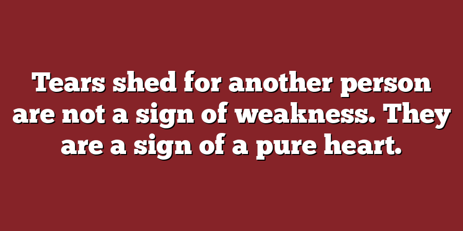 Tears shed for another person are not a sign of weakness. They are a sign of a pure heart.