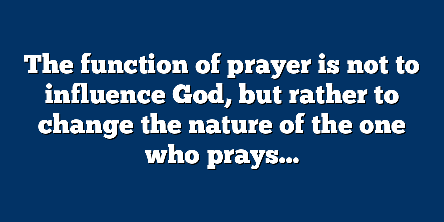 The function of prayer is not to influence God, but rather to change the nature of the one who prays...