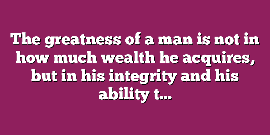 The greatness of a man is not in how much wealth he acquires, but in his integrity and his ability t...