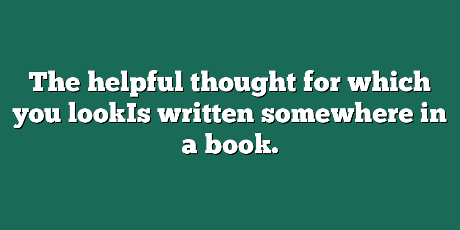 The helpful thought for which you lookIs written somewhere in a book.