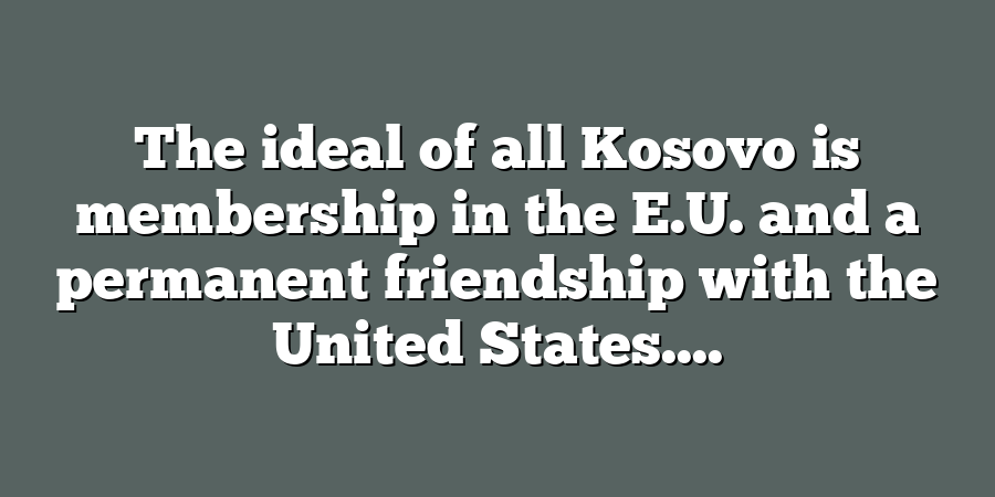 The ideal of all Kosovo is membership in the E.U. and a permanent friendship with the United States....