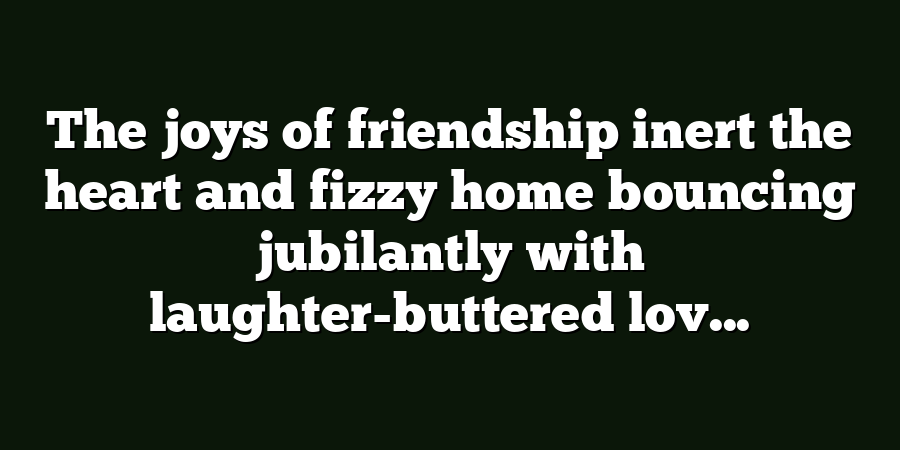 The joys of friendship inert the heart and fizzy home bouncing jubilantly with laughter-buttered lov...