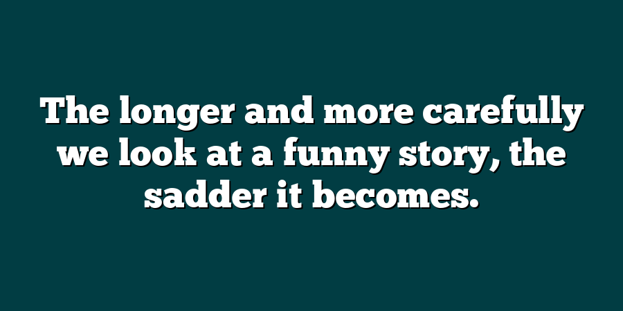 The longer and more carefully we look at a funny story, the sadder it becomes.