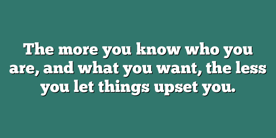 The more you know who you are, and what you want, the less you let things upset you.