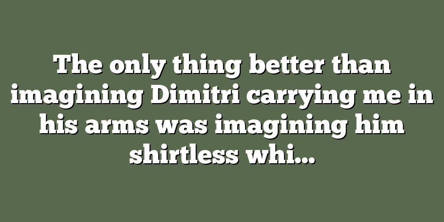 The only thing better than imagining Dimitri carrying me in his arms was imagining him shirtless whi...