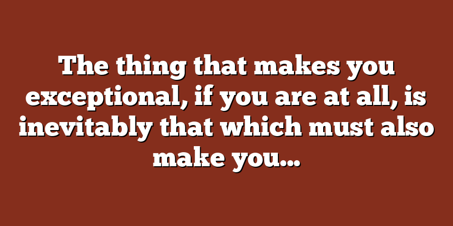 The thing that makes you exceptional, if you are at all, is inevitably that which must also make you...