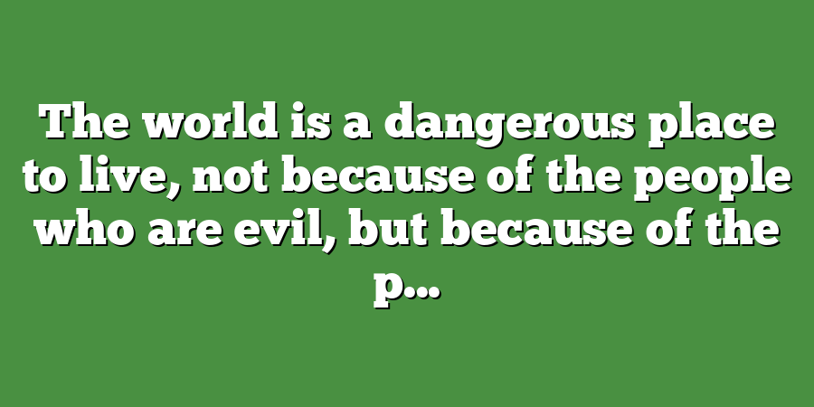 The world is a dangerous place to live, not because of the people who are evil, but because of the p...