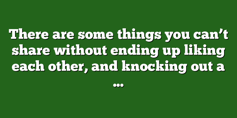 There are some things you can’t share without ending up liking each other, and knocking out a ...