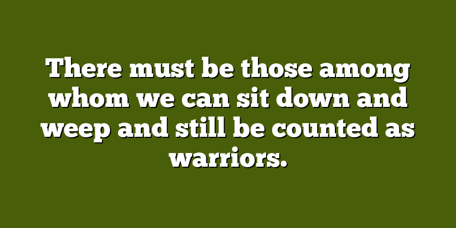 There must be those among whom we can sit down and weep and still be counted as warriors.