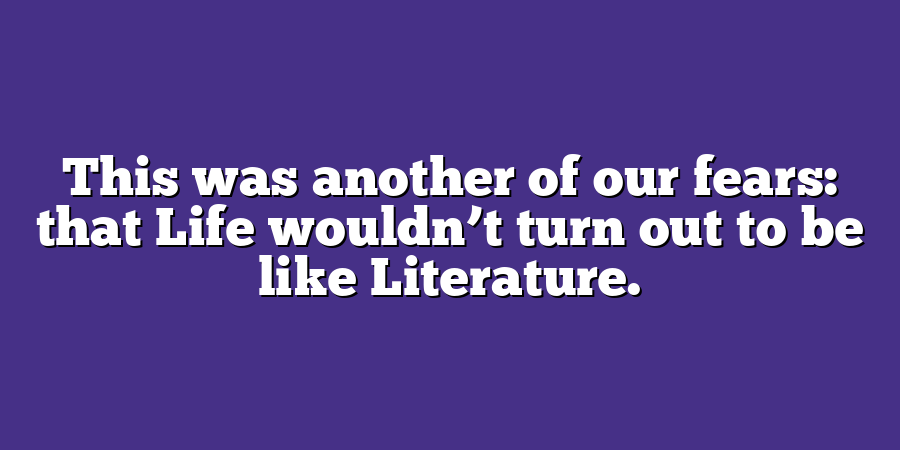 This was another of our fears: that Life wouldn’t turn out to be like Literature.