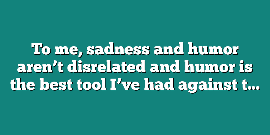 To me, sadness and humor aren’t disrelated and humor is the best tool I’ve had against t...