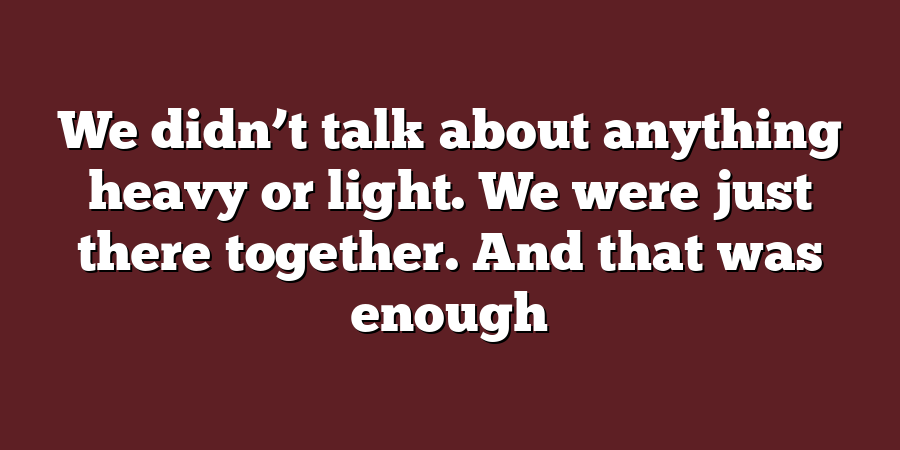 We didn’t talk about anything heavy or light. We were just there together. And that was enough