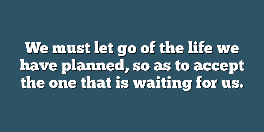 We must let go of the life we have planned, so as to accept the one that is waiting for us.