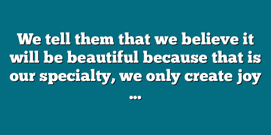 We tell them that we believe it will be beautiful because that is our specialty, we only create joy ...