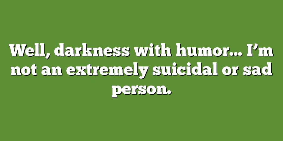 Well, darkness with humor… I’m not an extremely suicidal or sad person.