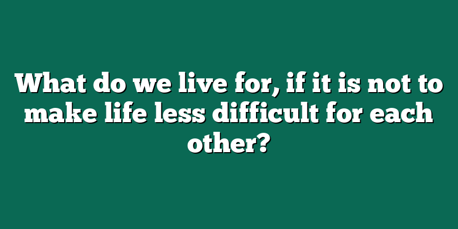 What do we live for, if it is not to make life less difficult for each other?