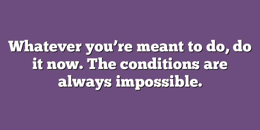 Whatever you’re meant to do, do it now. The conditions are always impossible.